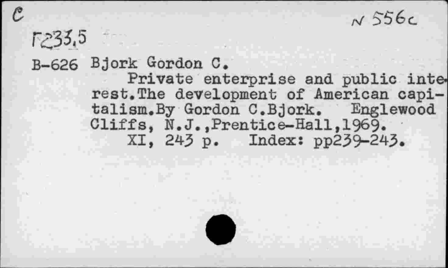 ﻿r-/ 556g
B-626 Bjork Gordon C.
Private enterprise and public interest. The development of American capi-talism.By Gordon 0.Bjork.	Englewood
Cliffs, N. J.,Prentice—Hall,1969«
XI, 24^ p. Index: pp259-245.